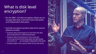 What is disk level
encryption?
12
• On the IBM i, full disk encryption allows you to
encrypt data that is stored in basic disk pools
and independent disk pools
• Full disk encryption protects data from several
different threats:
• Protects data transmission to and from the disk
drive (important in a SAN environment)
• Protects data transmission in the cross-site
mirroring environment (only when the data being
mirrored is on an encrypted independent disk pool)
• Protects data in the case of theft of the disk drive
 