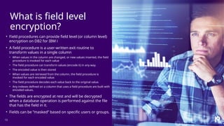 What is field level
encryption?
13
• Field procedures can provide field level (or column level)
encryption on DB2 for IBM i
• A field procedure is a user-written exit routine to
transform values in a single column
• When values in the column are changed, or new values inserted, the field
procedure is invoked for each value
• The field procedure can transform values (encode it) in any way.
• The encoded value is then stored
• When values are retrieved from the column, the field procedure is
invoked for each encoded value.
• The field procedure decodes each value back to the original value.
• Any indexes defined on a column that uses a field procedure are built with
encoded values.
• The fields are encrypted at rest and will be decrypted
when a database operation is performed against the file
that has the field in it.
• Fields can be ”masked” based on specific users or groups.
 