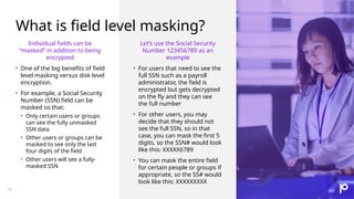 What is field level masking?
14
Individual fields can be
“masked” in addition to being
encrypted
• One of the big benefits of field
level masking versus disk level
encryption.
• For example, a Social Security
Number (SSN) field can be
masked so that:
• Only certain users or groups
can see the fully unmasked
SSN data
• Other users or groups can be
masked to see only the last
four digits of the field
• Other users will see a fully-
masked SSN
Let’s use the Social Security
Number 123456789 as an
example
• For users that need to see the
full SSN such as a payroll
administrator, the field is
encrypted but gets decrypted
on the fly and they can see
the full number
• For other users, you may
decide that they should not
see the full SSN, so in that
case, you can mask the first 5
digits, so the SSN# would look
like this: XXXXX6789
• You can mask the entire field
for certain people or groups if
appropriate, so the SS# would
look like this: XXXXXXXXX
 