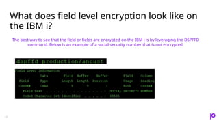 What does field level encryption look like on
the IBM i?
17
The best way to see that the field or fields are encrypted on the IBM i is by leveraging the DSPFFD
command. Below is an example of a social security number that is not encrypted:
 