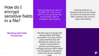 How do I
encrypt
sensitive fields
in a file?
Working with Field
Procedures
Field procedures are part of
the IBM i OS. They can be
used for other purposes but
are primarily used for
encryption and masking
A field procedure is a
procedure that can be written
by hand and attached to the
field, however, that can be a
large undertaking
The best way to encrypt and
decrypt fields with field
procedures is to use a third-
party interface that will
develop the code for you,
attach it to the field in
question and help you to
manage and track which fields
are encrypted or decrypted
and to set up the masking
rules
19
 