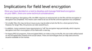 Implications for field level encryption
20
• While encrypting or decrypting a file, the IBM i requires an exclusive lock on the file until the encryption or
decryption has completed. This means users need to be out of the file until the operation has completed.
• For smaller files, this may not be an issue as you may be able to lock the file for a short period of time.
However, for larger files, this process can take several hours.
• In addition, many customers have requirements to “roll” the encryption keys periodically, which requires
decryption and then re-encryption of the fields with a new key.
• For legacy RPG-ILE programs, if the encrypted field is an index or key on the file, the sort order will be based
on the encrypted data instead of the actual values. There are technologies that can help overcome this
situation available on the market.
Once you have decided on a tool to develop and manage field level encryption
on your IBM i, there are some technical considerations:
 