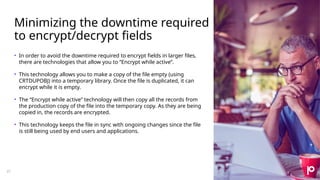 Minimizing the downtime required
to encrypt/decrypt fields
21
• In order to avoid the downtime required to encrypt fields in larger files,
there are technologies that allow you to ”Encrypt while active”.
• This technology allows you to make a copy of the file empty (using
CRTDUPOBJ) into a temporary library. Once the file is duplicated, it can
encrypt while it is empty.
• The “Encrypt while active” technology will then copy all the records from
the production copy of the file into the temporary copy. As they are being
copied in, the records are encrypted.
• This technology keeps the file in sync with ongoing changes since the file
is still being used by end users and applications.
 