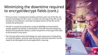 Minimizing the downtime required
to encrypt/decrypt fields (cont.)
22
• Once you have a maintenance window and have users out of the file, the
process that keeps the file in sync is ended, the old copy of the file can be
moved out of production, and new encrypted version of the file can be
moved into production.
• The file is moved into production using the MOVOBJ command which
simply updates the pointer to the location of the file from the temporary
library to the production library. It does not perform a full copy of the data
so the process is very quick.
• The ”Encrypt while active” technology can save many hours of downtime
on initial encryption, and then also during the roll of the key when the file
needs to be decrypted and re-encrypted with a new key.
 