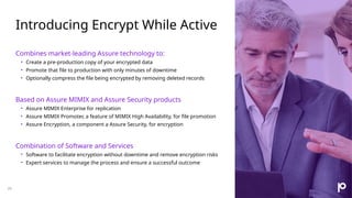 Introducing Encrypt While Active
26
Combines market-leading Assure technology to:
• Create a pre-production copy of your encrypted data
• Promote that file to production with only minutes of downtime
• Optionally compress the file being encrypted by removing deleted records
Based on Assure MIMIX and Assure Security products
• Assure MIMIX Enterprise for replication
• Assure MIMIX Promoter, a feature of MIMIX High Availability, for file promotion
• Assure Encryption, a component a Assure Security, for encryption
Combination of Software and Services
• Software to facilitate encryption without downtime and remove encryption risks
• Expert services to manage the process and ensure a successful outcome
 