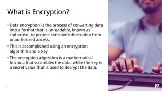 What is Encryption?
3
• Data encryption is the process of converting data
into a format that is unreadable, known as
ciphertext, to protect sensitive information from
unauthorized access.
• This is accomplished using an encryption
algorithm and a key.
• The encryption algorithm is a mathematical
formula that scrambles the data, while the key is
a secret value that is used to decrypt the data.
 