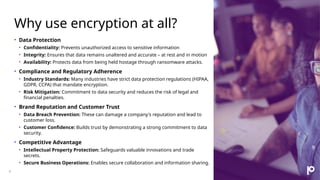 Why use encryption at all?
4
• Data Protection
• Confidentiality: Prevents unauthorized access to sensitive information
• Integrity: Ensures that data remains unaltered and accurate – at rest and in motion
• Availability: Protects data from being held hostage through ransomware attacks.
• Compliance and Regulatory Adherence
• Industry Standards: Many industries have strict data protection regulations (HIPAA,
GDPR, CCPA) that mandate encryption.
• Risk Mitigation: Commitment to data security and reduces the risk of legal and
financial penalties.
• Brand Reputation and Customer Trust
• Data Breach Prevention: These can damage a company's reputation and lead to
customer loss.
• Customer Confidence: Builds trust by demonstrating a strong commitment to data
security.
• Competitive Advantage
• Intellectual Property Protection: Safeguards valuable innovations and trade
secrets.
• Secure Business Operations: Enables secure collaboration and information sharing.
 
