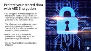 Protect your stored data
with AES Encryption
• The encryption methods recognized by
the National Institute of Standards and
Technology (NIST) ensure that your data is
protected to the highest standards.
• The US government and agencies have
accepted the Advanced Encryption
Standard (AES) as a format standard for
encrypting data in databases.
• For PCI-DSS, HIPAA, and specific
government privacy rules, AES is the
preferred encryption method.
• Use the Advanced Encryption Standard
(AES-256)
5
 