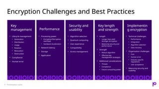 Encryption Challenges and Best Practices
Presentation name
9
Key
management
• Lifecycle management
• Generation
• Distribution
• Usage
• Rotation
• Revocation
• Destruction
• Compliance
• Human error
Performance
• Processing power
• Encryption/Decryption
overhead
• Hardware Acceleration
• Network latency
• Storage
• Application
Security and
usability
• Algorithm selection
• Quantum computing
• User experience
• Compatibility
• Access management
Key length
and strength
• Length
• Longer keys yield
stronger encryption
• Balancing security and
performance
• Strength
• Robust algorithm
• Effective key
management strategies
• Additional considerations
• Threats
• Compliance
• Future computing power
Implementin
g encryption
• Technical challenges
• Performance
• Integration
• Algorithm selection
• Data recovery
• Organization challenges
• Cost
• Human error
• Industry specific
regulations
• User acceptance
• Balancing security and
usability
 