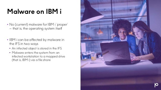Malware on IBM i
• No (current) malware for IBM i ‘proper’
– that is, the operating system itself
• IBM i can be affected by malware in
the IFS in two ways
• An infected object is stored in the IFS
• Malware enters the system from an
infected workstation to a mapped drive
(that is, IBM i) via a file share
 