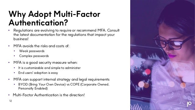 Why Adopt Multi-Factor
Authentication?
• Regulations are evolving to require or recommend MFA. Consult
the latest documentation for the regulations that impact your
business!
• MFA avoids the risks and costs of:
• Weak passwords
• Complex passwords
• MFA is a good security measure when:
• It is customizable and simple to administer
• End users' adoption is easy
• MFA can support internal strategy and legal requirements
• BYOD (Bring Your Own Device) vs COPE (Corporate Owned,
Personally Enabled)
• Multi-Factor Authentication is the direction!
12
 