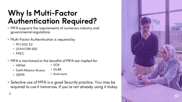 Why Is Multi-Factor
Authentication Required?
• MFA supports the requirements of numerous industry and
governmental regulations
• Multi-Factor Authentication is required by
• PCI-DSS 3.2
• 23 NYCRR 500
• FFIEC
• MFA is mentioned or the benefits of MFA are implied for:
• HIPAA
• Swift Alliance Access
• GDPR
• Selective use of MFA is a good Security practice. You may be
required to use it tomorrow, if you’re not already using it today.
15
• SOX
• GLBA
• And more
 