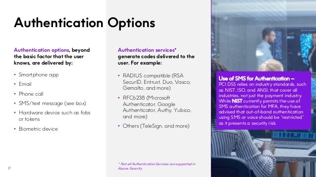 Authentication Options
17
Authentication services*
generate codes delivered to the
user. For example:
• RADIUS compatible (RSA
SecurID, Entrust, Duo, Vasco,
Gemalto, and more)
• RFC6238 (Microsoft
Authenticator, Google
Authenticator, Authy, Yubico,
and more)
• Others (TeleSign, and more)
Use of SMS for Authentication –
PCI DSS relies on industry standards, such
as NIST, ISO, and ANSI, that cover all
industries, not just the payment industry.
While NIST currently permits the use of
SMS authentication for MFA, they have
advised that out-of-band authentication
using SMS or voice should be “restricted”
as it presents a security risk.
Authentication options, beyond
the basic factor that the user
knows, are delivered by:
• Smartphone app
• Email
• Phone call
• SMS/text message (see box)
• Hardware device such as fobs
or tokens
• Biometric device
* Not all Authentication Services are supported in
Assure Security
 
