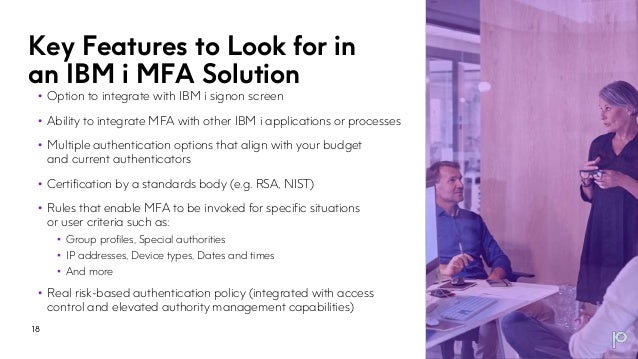 Key Features to Look for in
an IBM i MFA Solution
• Option to integrate with IBM i signon screen
• Ability to integrate MFA with other IBM i applications or processes
• Multiple authentication options that align with your budget
and current authenticators
• Certification by a standards body (e.g. RSA, NIST)
• Rules that enable MFA to be invoked for specific situations
or user criteria such as:
• Group profiles, Special authorities
• IP addresses, Device types, Dates and times
• And more
• Real risk-based authentication policy (integrated with access
control and elevated authority management capabilities)
18
 