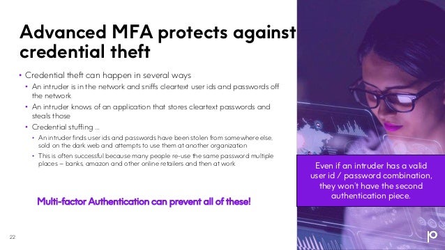 Advanced MFA protects against
credential theft
22
• Credential theft can happen in several ways
• An intruder is in the network and sniffs cleartext user ids and passwords off
the network
• An intruder knows of an application that stores cleartext passwords and
steals those
• Credential stuffing …
• An intruder finds user ids and passwords have been stolen from somewhere else,
sold on the dark web and attempts to use them at another organization
• This is often successful because many people re-use the same password multiple
places – banks, amazon and other online retailers and then at work
Multi-factor Authentication can prevent all of these!
Even if an intruder has a valid
user id / password combination,
they won’t have the second
authentication piece.
 