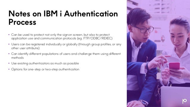 Notes on IBM i Authentication
Process
• Can be used to protect not only the signon screen, but also to protect
application use and communication protocols (eg. FTP/ODBC/REXEC)
• Users can be registered individually or globally (through group profiles, or any
other user attribute)
• Can identify different populations of users and challenge them using different
methods
• Use existing authenticators as much as possible
• Options for one-step or two-step authentication
 