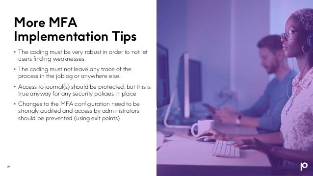 More MFA
Implementation Tips
• The coding must be very robust in order to not let
users finding weaknesses.
• The coding must not leave any trace of the
process in the joblog or anywhere else.
• Access to journal(s) should be protected, but this is
true anyway for any security policies in place
• Changes to the MFA configuration need to be
strongly audited and access by administrators
should be prevented (using exit points)
25
 