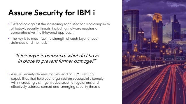 Assure Security for IBM i
• Defending against the increasing sophistication and complexity
of today’s security threats, including malware requires a
comprehensive, multi-layered approach.
• The key is to maximize the strength of each layer of your
defenses, and then ask:
“If this layer is breached, what do I have
in place to prevent further damage?”
• Assure Security delivers market-leading IBM i security
capabilities that help your organization successfully comply
with increasingly stringent cybersecurity regulations and
effectively address current and emerging security threats.
 