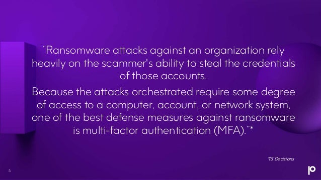 “Ransomware attacks against an organization rely
heavily on the scammer's ability to steal the credentials
of those accounts.
Because the attacks orchestrated require some degree
of access to a computer, account, or network system,
one of the best defense measures against ransomware
is multi-factor authentication (MFA).”*
*IS Decisions
5
 
