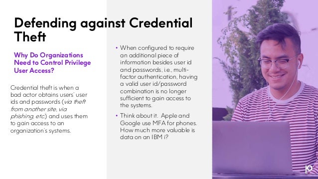 Defending against Credential
Theft
Why Do Organizations
Need to Control Privilege
User Access?
Credential theft is when a
bad actor obtains users’ user
ids and passwords (via theft
from another site, via
phishing, etc.) and uses them
to gain access to an
organization’s systems.
• When configured to require
an additional piece of
information besides user id
and passwords, i.e., multi-
factor authentication, having
a valid user id/password
combination is no longer
sufficient to gain access to
the systems.
• Think about it. Apple and
Google use MFA for phones.
How much more valuable is
data on an IBM i?
 