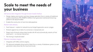 Scale to meet the needs of
your business
Self-service data integration through browser-based interface
• Design, deploy and monitor real-time change replication from a variety of traditional
systems (mainframe, IMS, RDBMS, EDW) to next-generation distributed streaming
platforms like Apache Kafka
• Enable the construction of real-time data pipelines
Resilient data delivery
• Fault tolerant – resilient to network/source/target/application server outages
• Protects against loss of data if a connection is temporarily lost
• Keeps track of exactly where data transfer left off and automatically restarts at that
exact point – no manual intervention
• No missing or duplicate data!
Maintain metadata integrity
• Integrates with Kafka schema registry
• On-demand metadata-driven pulls of data from a variety of database systems to next
generation data stores like the cloud and cluster
 