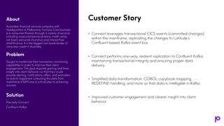 Customer Story
• Connect leverages transactional CICS events (committed changes)
within the mainframe, replicating the changes to Latitude’s
Confluent-based Kafka event bus
• Connect performs one-way, resilient replication to Confluent Kafka,
maintaining transactional integrity and ensuring proper data
delivery
• Simplified data transformation, COBOL copybook mapping,
REDEFINE handling, and more so that data is intelligible in Kafka
• Improved customer engagement and clearer insight into client
behavior
About
Australian financial services company with
headquarters in Melbourne, Victoria. Core business
is in consumer finance through a variety of services
including unsecured personal loans, credit cards,
car loans, personal insurance and interest free
retail finance. It is the biggest non-bank lender of
consumer credit in Australia.
Problem
Sought to modernize their transaction monitoring
capabilities in order to improve their client
engagement. This goal required gaining real-time
insight into client behavior, so that they could
provide alerting, notifications, offers, and reminders
as events happened. Unlocking this data from
mainframe VSAM was a critical step to achieving
success.
Solution
Precisely Connect
Confluent Kafka
 