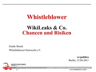 Whistleblower
              WikiLeaks & Co.
             Chancen und Risiken

Guido Strack
Whistleblower-Netzwerk e.V.

                                                                          re:publica
                                                                  Berlin, 15.04.2011

                              Whistleblower – WikiLeaks & Co. – Chancen und Risiken – Berlin, 15.04.2011
      S. 1                                                         www.whistleblower-net.de
 