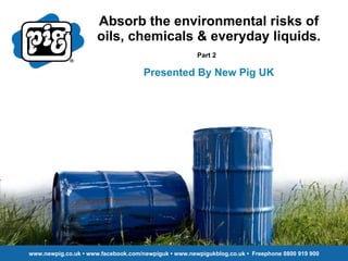 Absorb the environmental risks of oils, chemicals & everyday liquids. Part 2   Presented By New Pig UK www.newpig.co.uk • www.facebook.com/newpiguk • www.newpigukblog.co.uk •  Freephone 0800 919 900 