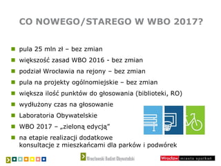 CO NOWEGO/STAREGO W WBO 2017?
 pula 25 mln zł – bez zmian
 większość zasad WBO 2016 - bez zmian
 podział Wrocławia na rejony – bez zmian
 pula na projekty ogólnomiejskie – bez zmian
 większa ilość punktów do głosowania (biblioteki, RO)
 wydłużony czas na głosowanie
 Laboratoria Obywatelskie
 WBO 2017 – „zieloną edycją”
 na etapie realizacji dodatkowe
konsultacje z mieszkańcami dla parków i podwórek
 