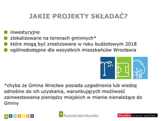 JAKIE PROJEKTY SKŁADAĆ?
inwestycyjne
zlokalizowane na terenach gminnych*
które mogą być zrealizowane w roku budżetowym 2018
ogólnodostępne dla wszystkich mieszkańców Wrocławia
*chyba że Gmina Wrocław posiada uzgodnienia lub wiedzę
odnośnie do ich uzyskania, warunkujących możliwość
zainwestowania pieniędzy miejskich w mienie nienależące do
Gminy
 