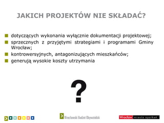 JAKICH PROJEKTÓW NIE SKŁADAĆ?
dotyczących wykonania wyłącznie dokumentacji projektowej;
sprzecznych z przyjętymi strategiami i programami Gminy
Wrocław;
kontrowersyjnych, antagonizujących mieszkańców;
generują wysokie koszty utrzymania
 