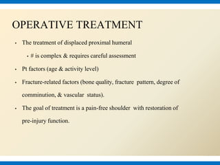 ▪ The treatment of displaced proximal humeral
▪ # is complex & requires careful assessment
▪ Pt factors (age & activity level)
▪ Fracture-related factors (bone quality, fracture pattern, degree of
comminution, & vascular status).
▪ The goal of treatment is a pain-free shoulder with restoration of
pre-injury function.
OPERATIVE TREATMENT
 
