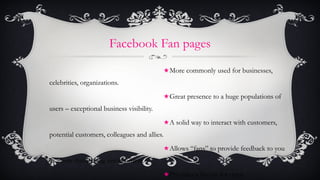 Facebook Fan pages <ul><li>More commonly used for businesses, celebrities, organizations. </li></ul><ul><li>Great presence...