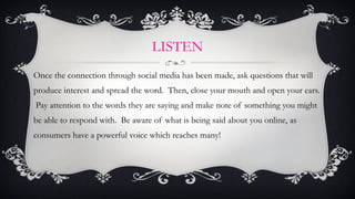 LISTEN <ul><li>Once the connection through social media has been made, ask questions that will produce interest and spread...