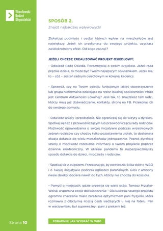 Strona 10
SPOSÓB 2.
Znajdź najbardziej wpływowych!
Zlokalizuj podmioty i osoby, których wpływ na mieszkańców jest
największy. Jeżeli ich przekonasz do swojego projektu, uzyskasz
zwielokrotniony efekt. Od kogo zacząć?
JEŻELI CHCESZ ZREALIZOWAĆ PROJEKT OSIEDLOWY:
- Odwiedź Radę Osiedla. Porozmawiaj o swoim projekcie. Jeżeli rada
prężnie działa, to może być Twoim najlepszym sojusznikiem. Jeżeli nie,
to – cóż – zostań radnym osiedlowym w kolejnej kadencji.
- Sprawdź, czy na Twoim osiedlu funkcjonuje jakieś stowarzyszenie
lub grupa nieformalna działająca na rzecz lokalnej społeczności. Może
jest Centrum Aktywności Lokalnej? Jeśli tak, to znajdziesz tam ludzi,
którzy mają już doświadczenie, kontakty, stronę na FB. Przekonaj ich
do swojego pomysłu.
- Odwiedź szkoły i przedszkola. Nie ograniczaj się do wizyty u dyrekcji.
Spotkaj się też z przewodniczącym lub przewodniczącą rady rodziców.
Możliwość opowiedzenia o swojej inicjatywie podczas wrześniowych
zebrań rodziców czy choćby tylko pozostawienia ulotek, to doskonała
okazja dotarcia do wielu mieszkańców jednocześnie. Poproś dyrekcję
szkoły o możliwość rozesłania informacji o swoim projekcie poprzez
dziennik elektroniczny. W okresie pandemii to najbezpieczniejszy
sposób dotarcia do dzieci, młodzieży i rodziców.
- Spotkaj się z księdzem. Przekonaj go, by powiedział kilka słów o WBO
i o Twojej inicjatywie podczas ogłoszeń parafialnych. Głos z ambony
niesie daleko; dociera nawet do tych, którzy nie chodzą do kościoła.
- Pomyśl o miejscach, gdzie przewija się wiele osób. Tomasz Myszko-
Wolski wspomina swoje doświadczenia: – Dla sukcesu naszego projektu
ogromne znaczenie miało zarażenie optymizmem pani fryzjerki, która
rozmawia z olbrzymią ilością osób siedzących u niej na fotelu. Pan
w warzywniaku był superważny i pani z piekarni też.
PORADNIK: JAK WYGRAĆ W WBO
 