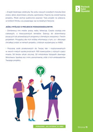 Strona 11
- Znajdź lokalnego celebrytę. Na wielu naszych osiedlach mieszka ktoś
znany: aktor, dziennikarz, artysta, sportowiec. Poproś, by został twarzą
projektu. Może zechce publicznie poprzeć Twój projekt na plakacie,
w krótkim filmiku czy pojawiając się na lokalnym festynie.
JEŻELI MYŚLISZ O PROJEKCIE PONADOSIEDLOWYM:
- Zainteresuj nim media: prasę, radio, telewizję. Często szukają one
ciekawych, a nieoczywistych tematów. Dotrzyj do dziennikarzy
piszących lub prowadzących programy o tematyce związanej z Twoim
projektem. Przygotuj dla nich krótką informację o tym, co i dlaczego
chciałbyś zrobić w ramach projektu, z którym wystartujesz w WBO.
- Poszukaj osób przekonanych do Twojej idei i rozpoznawalnych
w swoich małych społecznościach: 100 rowerzystów z różnych części
miasta, 50 fanów sztuki ulicznej, 30 miłośników fotografii dawnego
Wrocławia. Spotkaj się z nimi, porozmawiaj, zrób z nich ambasadorów
Twojego projektu.
PORADNIK: JAK WYGRAĆ W WBO
 