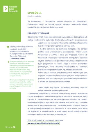 Strona 12
To sprawdzony i niezawodny sposób dotarcia do głosujących.
Problemem może się jednak okazać zarówno wykonanie ulotek
i plakatów, jak i kolportaż. Zatem po kolei.
PROJEKT I WYKONANIE
Obecnie nawet laik może zaprojektować wystarczająco dobry plakat lub
ulotkę. Nie będzie to być może dzieło sztuki, ale spełni swoje zadanie.
Jeżeli więc nie znalazłeś nikogo, kto zrobi to profesjonalnie
lub choćby półprofesjonalnie, spróbuj sam.
– Godne polecenia są darmowe narzędzia do obróbki
grafiki, które uruchomisz w przeglądarce – mówi Leszek
Więckowski z ARAW – takie jak Photopea, Canva lub
Piktochart. Przeciętny użytkownik komputera powinien
szybko opanować ich podstawowe funkcje. Dopełnieniem
tych programów są banki zdjęć i innych elementów
graficznych, które możemy wykorzystać na ulotkach,
plakatach lub prezentacjach, np. Freepik albo Flickr.
Warto czytać licencje. Znajdziemy w nich informacje o tym,
w jakim zakresie możemy wykorzystywać lub przerabiać
pobrane pliki oraz czy i w jaki sposób musimy informować
o źródle ich pochodzenia lub autorze.
Jakie błędy najczęściej popełniają amatorzy, tworząc
swoje pierwsze projekty graficzne?
– Generalnie zapominają o zasadzie: mniej znaczy więcej – kontynuuje
Leszek Więckowski. – Przeładowują ulotkę lub plakat nadmiarem treści
i grafiki. A czasami odwrotnie, zapominają o tym, co musi się znaleźć:
o numerze projektu, jego skróconej nazwie albo lokalizacji. Ze spraw
technicznych warto przypomnieć, że grafikę warto pobierać zawsze
w maksymalnej dostępnej rozdzielczości – w przeciwnym razie może
źle wyglądać w powiększeniu, a jeżeli mamy wybór między grafiką
rastrową a wektorową, wybierzmy tę ostatnią.
Więcej informacji w prezentacji na stronie:
www.wroclaw.pl/aplikacje-do-grafik
SPOSÓB 3.
Ulotki i plakaty
Godne polecenia są darmowe
narzędzia do obróbki
grafiki, które uruchomisz
w przeglądarce, np. Photopea,
Canva lub Piktochart.
- LESZEK WIĘCKOWSKI
Ulotki można wrzucać do skrzynek,
zostawić w miejscach często
odwiedzanych przez mieszkańców,
wręczać w czasie rozmów.
Przekonaj mieszkańców, żeby
włożyli plakat za szybę swojego
samochodu lub przypięli do
swojego roweru.
Zanim zawiesisz plakat na budynku,
ogrodzeniu, przystanku, tablicy
ogłoszeń czy szybie wystawowej,
poproś o zgodę właściciela lub
zarządcę.
 