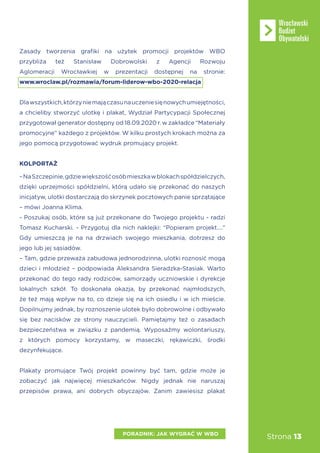 Strona 13
Zasady tworzenia grafiki na użytek promocji projektów WBO
przybliża też Stanisław Dobrowolski z Agencji Rozwoju
Aglomeracji Wrocławkiej w prezentacji dostępnej na stronie:
www.wroclaw.pl/rozmawia/forum-liderow-wbo-2020-relacja
Dlawszystkich,którzyniemajączasunauczeniesięnowychumiejętności,
a chcieliby stworzyć ulotkę i plakat, Wydział Partycypacji Społecznej
przygotował generator dostępny od 18.09.2020 r. w zakładce “Materiały
promocyjne” każdego z projektów. W kilku prostych krokach można za
jego pomocą przygotować wydruk promujący projekt.
KOLPORTAŻ
–NaSzczepinie,gdziewiększośćosóbmieszkawblokachspółdzielczych,
dzięki uprzejmości spółdzielni, którą udało się przekonać do naszych
inicjatyw, ulotki dostarczają do skrzynek pocztowych panie sprzątające
– mówi Joanna Klima.
- Poszukaj osób, które są już przekonane do Twojego projektu - radzi
Tomasz Kucharski. - Przygotuj dla nich naklejki: “Popieram projekt....”
Gdy umieszczą je na na drzwiach swojego mieszkania, dotrzesz do
jego lub jej sąsiadów.
– Tam, gdzie przeważa zabudowa jednorodzinna, ulotki roznosić mogą
dzieci i młodzież – podpowiada Aleksandra Sieradzka-Stasiak. Warto
przekonać do tego rady rodziców, samorządy uczniowskie i dyrekcje
lokalnych szkół. To doskonała okazja, by przekonać najmłodszych,
że też mają wpływ na to, co dzieje się na ich osiedlu i w ich mieście.
Dopilnujmy jednak, by roznoszenie ulotek było dobrowolne i odbywało
się bez nacisków ze strony nauczycieli. Pamiętajmy też o zasadach
bezpieczeństwa w związku z pandemią. Wyposażmy wolontariuszy,
z których pomocy korzystamy, w maseczki, rękawiczki, środki
dezynfekujące.
Plakaty promujące Twój projekt powinny być tam, gdzie może je
zobaczyć jak najwięcej mieszkańców. Nigdy jednak nie naruszaj
przepisów prawa, ani dobrych obyczajów. Zanim zawiesisz plakat
PORADNIK: JAK WYGRAĆ W WBO
 