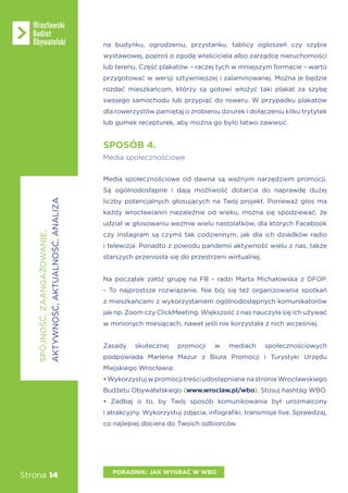 Strona 14
SPOSÓB 4.
Media społecznościowe
Media społecznościowe od dawna są ważnym narzędziem promocji.
Są ogólnodostępne i dają możliwość dotarcia do naprawdę dużej
liczby potencjalnych głosujących na Twój projekt. Ponieważ głos ma
każdy wrocławianin niezależnie od wieku, można się spodziewać, że
udział w głosowaniu weźmie wielu nastolatków, dla których Facebook
czy Instagram są czymś tak codziennym, jak dla ich dziadków radio
i telewizja. Ponadto z powodu pandemii aktywność wielu z nas, także
starszych przeniosła się do przestrzeni wirtualnej.
Na początek załóż grupę na FB - radzi Marta Michałowska z DFOP.
- To najprostsze rozwiązanie. Nie bój się też organizowania spotkań
z mieszkańcami z wykorzystaniem ogólnodostępnych komunikatorów
jak np. Zoom czy ClickMeeting. Większość z nas nauczyła się ich używać
w minionych miesiącach, nawet jeśli nie korzystała z nich wcześniej.
Zasady skutecznej promocji w mediach społecznościowych
podpowiada Marlena Mazur z Biura Promocji i Turystyki Urzędu
Miejskiego Wrocławia:
• Wykorzystuj w promocji treści udostępniane na stronie Wrocławskiego
Budżetu Obywatelskiego (www.wroclaw.pl/wbo). Stosuj hashtag WBO.
• Zadbaj o to, by Twój sposób komunikowania był urozmaicony
i atrakcyjny. Wykorzystuj zdjęcia, infografiki, transmisje live. Sprawdzaj,
co najlepiej dociera do Twoich odbiorców.
PORADNIK: JAK WYGRAĆ W WBO
SPÓJNOŚĆ,ZAANGAŻOWANIE,
AKTYWNOŚĆ,AKTUALNOŚĆ,ANALIZA
na budynku, ogrodzeniu, przystanku, tablicy ogłoszeń czy szybie
wystawowej, poproś o zgodę właściciela albo zarządcę nieruchomości
lub terenu. Część plakatów – raczej tych w mniejszym formacie – warto
przygotować w wersji sztywniejszej i zalaminowanej. Można je będzie
rozdać mieszkańcom, którzy są gotowi włożyć taki plakat za szybę
swojego samochodu lub przypiąć do roweru. W przypadku plakatów
dla rowerzystów pamiętaj o zrobieniu dziurek i dołączeniu kilku trytytek
lub gumek recepturek, aby można go było łatwo zawiesić.
 