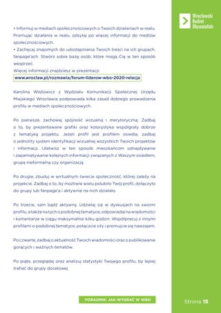 Strona 15
• Informuj w mediach społecznościowych o Twoich działaniach w realu.
Promując działania w realu, odsyłaj po więcej informacji do mediów
społecznościowych.
• Zachęcaj znajomych do udostępniania Twoich treści na ich grupach,
fanpage’ach. Stwórz sobie bazę osób, które mogą Cię w ten sposób
wesprzeć.
Więcej informacji znajdziesz w prezentacji:
www.wroclaw.pl/rozmawia/forum-liderow-wbo-2020-relacja
Karolina Wojtowicz z Wydziału Komunikacji Społecznej Urzędu
Miejskiego Wrocławia podpowiada kilka zasad dobrego prowadzenia
profilu w mediach społecznościowych.
Po pierwsze, zachowaj spójność wizualną i merytoryczną. Zadbaj
o to, by prezentowane grafiki oraz kolorystyka współgrały dobrze
z tematyką projektu. Jeżeli profil jest profilem osiedla, zadbaj
o jednolity system identyfikacji wizualnej wszystkich Twoich projektów
i informacji. Ułatwisz w ten sposób mieszkańcom odnajdywanie
i zapamiętywanie kolejnych informacji związanych z Waszym osiedlem,
grupą nieformalną czy organizacją.
Po drugie, zbuduj w wirtualnym świecie społeczność, której zależy na
projekcie. Zadbaj o to, by możliwie wielu polubiło Twój profil, dołączyło
do grupy lub fanpage’a i aktywnie na nich działało.
Po trzecie, sam bądź aktywny. Udzielaj się w dyskusjach na swoimi
profilu, a także na tych o podobnej tematyce, odpowiadaj na wiadomości
i komentarze w ciągu maksymalnie kilku godzin. Współpracuj z innymi
profilami o podobnej tematyce, połączcie siły i promujcie się nawzajem.
Poczwarte,zadbajoaktualnośćTwoichwiadomościorazopublikowanie
gorących i ważnych tematów.
Po piąte, przeglądaj oraz analizuj statystyki Twojego profilu, by lepiej
trafiać do grupy docelowej.
PORADNIK: JAK WYGRAĆ W WBO
 