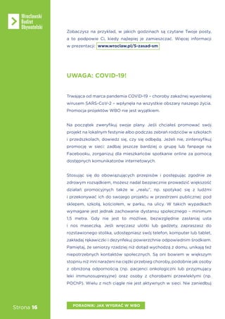 Strona 16
UWAGA: COVID-19!
Trwająca od marca pandemia COVID-19 – choroby zakaźnej wywołanej
wirusem SARS-CoV-2 – wpłynęła na wszystkie obszary naszego życia.
Promocja projektów WBO nie jest wyjątkiem.
Na początek zweryfikuj swoje plany. Jeśli chciałeś promować swój
projekt na lokalnym festynie albo podczas zebrań rodziców w szkołach
i przedszkolach, dowiedz się, czy się odbędą. Jeżeli nie, zintensyfikuj
promocję w sieci: zadbaj jeszcze bardziej o grupę lub fanpage na
Facebooku, zorganizuj dla mieszkańców spotkanie online za pomocą
dostępnych komunikatorów internetowych.
Stosując się do obowiązujących przepisów i postępując zgodnie ze
zdrowym rozsądkiem, możesz nadal bezpiecznie prowadzić większość
działań promocyjnych także w „realu”, np. spotykać się z ludźmi
i przekonywać ich do swojego projektu w przestrzeni publicznej: pod
sklepem, szkołą, kościołem, w parku, na ulicy. W takich wypadkach
wymagane jest jednak zachowanie dystansu społecznego – minimum
1,5 metra. Gdy nie jest to możliwe, bezwzględnie zasłaniaj usta
i nos maseczką. Jeśli wręczasz ulotki lub gadżety, zapraszasz do
rozstawionego stolika, udostępniasz swój telefon, komputer lub tablet,
zakładaj rękawiczki i dezynfekuj powierzchnie odpowiednim środkiem.
Pamiętaj, że seniorzy rzadziej niż dotąd wychodzą z domu, unikają też
niepotrzebnych kontaktów społecznych. Są oni bowiem w większym
stopniu niż inni narażeni na ciężki przebieg choroby, podobnie jak osoby
z obniżoną odpornością (np. pacjenci onkologiczni lub przyjmujący
leki immunosupresyjne) oraz osoby z chorobami przewlekłymi (np.
POChP). Wielu z nich ciągle nie jest aktywnych w sieci. Nie zaniedbuj
PORADNIK: JAK WYGRAĆ W WBO
Zobaczysz na przykład, w jakich godzinach są czytane Twoje posty,
a to podpowie Ci, kiedy najlepiej je zamieszczać. Więcej informacji
w prezentacji: www.wroclaw.pl/5-zasad-sm
 