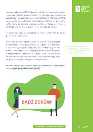 Strona 17
tej grupy wyborców WBO! Możesz do nich dotrzeć poprzez ich rodziny
i znajomych. Poproś osoby, z którymi rozmawiasz o swoim projekcie,
by przekazały starszym członkom rodziny kluczowe informacje o WBO,
wzięły ulotkę także dla babci lub dziadka, umożliwiły im głosowanie
elektroniczne za pomocą swojego smartfona. Między innymi po to
z jednego numeru można oddać w tym roku aż pięć głosów!
Nie zachęcaj nikogo do niepotrzebnej wizyty w Urzędzie, by oddać
głos w formie papierowej.
Jeśli wśród swoich współpracowników aktywnie wspierających
projekt masz osoby z grup ryzyka, nie angażuj ich w tym roku
w działania wymagające spotykania się z ludźmi. Daj im inne
zadania, nienarażające na niebezpieczeństwo. Sam zrezygnuj
z bezpośrednich kontaktów z ludźmi, jeżeli zaobserwujesz
u siebie jakiekolwiek objawy infekcji układu oddechowego, takie
jak gorączka, kaszel, katar, gorsze samopoczucie.
Aktualne informacje i zalecenia dotyczące koronawirusa znajdziesz na
stronie: www.gov.pl/web/koronawirus
PORADNIK: JAK WYGRAĆ W WBO
Bądź odpowiedzialny za
zdrowie swoje i innych! Stosuj
się do obowiązujących zaleceń
i zdrowego rozsądku!
BĄDŹ ZDRÓW!
 