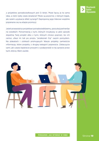 Strona 19
z projektów ponadosiedlowych jest Ci bliski. Może łączy je ta sama
idea, a różni tylko skala działania? Może są pozornie z różnych bajek,
ale razem uzyskacie efekt synergii? Zaproponuj jego liderowi wspólne
popieranie się na etapie promocji.
Jeżeli przewodzisz projektowi ponadosiedlowemu, poszukaj partnerów
na osiedlach. Porozmawiaj z tymi, których inicjatywy w jakiś sposób
dopełnią Twój projekt albo z tymi, których chcesz poprzeć, bo ich
cenisz, ufasz im lub po prostu “przekonali Cię” swoim pomysłem.
Na plakatach i ulotkach promujących Wasze projekty zamieśćcie
informację, które projekty z drugiej kategorii popieracie. Zobaczycie
sami, jak często będziecie proszeni o podpowiedź w tej sprawie przez
tych, którzy Wam zaufali.
PORADNIK: JAK WYGRAĆ W WBO
 