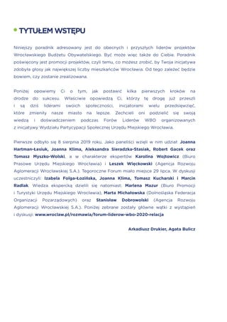 Niniejszy poradnik adresowany jest do obecnych i przyszłych liderów projektów
Wrocławskiego Budżetu Obywatelskiego. Być może więc także do Ciebie. Poradnik
poświęcony jest promocji projektów, czyli temu, co możesz zrobić, by Twoja inicjatywa
zdobyła głosy jak największej liczby mieszkańców Wrocławia. Od tego zależeć będzie
bowiem, czy zostanie zrealizowana.
Poniżej opowiemy Ci o tym, jak postawić kilka pierwszych kroków na
drodze do sukcesu. Właściwie opowiedzą Ci, którzy tę drogę już przeszli
i są dziś liderami swoich społeczności, inicjatorami wielu przedsięwzięć,
które zmieniły nasze miasto na lepsze. Zechcieli oni podzielić się swoją
wiedzą i doświadczeniem podczas Forów Liderów WBO organizowanych
z inicjatywy Wydziału Partycypacji Społecznej Urzędu Miejskiego Wrocławia.
Pierwsze odbyło się 8 sierpnia 2019 roku. Jako paneliści wzięli w nim udział: Joanna
Hartman-Łesiuk, Joanna Klima, Aleksandra Sieradzka-Stasiak, Robert Gacek oraz
Tomasz Myszko-Wolski, a w charakterze ekspertów Karolina Wojtowicz (Biuro
Prasowe Urzędu Miejskiego Wrocławia) i Leszek Więckowski (Agencja Rozwoju
Aglomeracji Wrocławskiej S.A.). Tegoroczne Forum miało miejsce 29 lipca. W dyskusji
uczestniczyli: Izabela Folga-Łozińska, Joanna Klima, Tomasz Kucharski i Marcin
Radlak. Wiedza ekspercką dzielili się natomiast: Marlena Mazur (Biuro Promocji
i Turystyki Urzędu Miejskiego Wrocławia), Marta Michałowska (Dolnośląska Federacja
Organizacji Pozarządowych) oraz Stanisław Dobrowolski (Agencja Rozwoju
Aglomeracji Wrocławskiej S.A.). Poniżej zebrane zostały główne wątki z wystąpień
i dyskusji: www.wroclaw.pl/rozmawia/forum-liderow-wbo-2020-relacja
Arkadiusz Drukier, Agata Bulicz
TYTUŁEMWSTĘPU
 