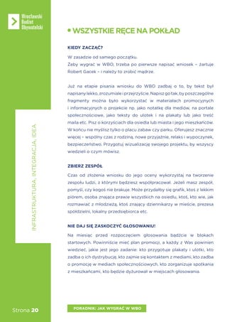 Strona 20
INFRASTRUKTURA,INTEGRACJA,IDEA
PORADNIK: JAK WYGRAĆ W WBO
WSZYSTKIERĘCENAPOKŁAD
KIEDY ZACZĄĆ?
W zasadzie od samego początku.
Żeby wygrać w WBO, trzeba po pierwsze napisać wniosek – żartuje
Robert Gacek – i należy to zrobić mądrze.
Już na etapie pisania wniosku do WBO zadbaj o to, by tekst był
napisanylekko,zrozumialeiprzejrzyście.Napiszgotak,byposzczególne
fragmenty można było wykorzystać w materiałach promocyjnych
i informacyjnych o projekcie np. jako notatkę dla mediów, na portale
społecznościowe, jako teksty do ulotek i na plakaty lub jako treść
maila etc. Pisz o korzyściach dla osiedla lub miasta i jego mieszkańców.
W końcu nie myślisz tylko o placu zabaw czy parku. Oferujesz znacznie
więcej – wspólny czas z rodziną, nowe przyjaźnie, relaks i wypoczynek,
bezpieczeństwo. Przygotuj wizualizację swojego projektu, by wszyscy
wiedzieli o czym mówisz.
ZBIERZ ZESPÓŁ
Czas od złożenia wniosku do jego oceny wykorzystaj na tworzenie
zespołu ludzi, z którymi będziesz współpracował. Jeżeli masz zespół,
pomyśl, czy kogoś nie brakuje. Może przydałby się grafik, ktoś z lekkim
piórem, osoba znająca prawie wszystkich na osiedlu, ktoś, kto wie, jak
rozmawiać z młodzieżą, ktoś znający dziennikarzy w mieście, prezesa
spółdzielni, lokalny przedsiębiorca etc.
NIE DAJ SIĘ ZASKOCZYĆ GŁOSOWANIU!
Na miesiąc przed rozpoczęciem głosowania bądźcie w blokach
startowych. Powinniście mieć plan promocji, a każdy z Was powinien
wiedzieć, jakie jest jego zadanie: kto przygotuje plakaty i ulotki, kto
zadba o ich dystrybucję, kto zajmie się kontaktem z mediami, kto zadba
o promocję w mediach społecznościowych, kto zorganizuje spotkania
z mieszkańcami, kto będzie dyżurował w miejscach głosowania.
 