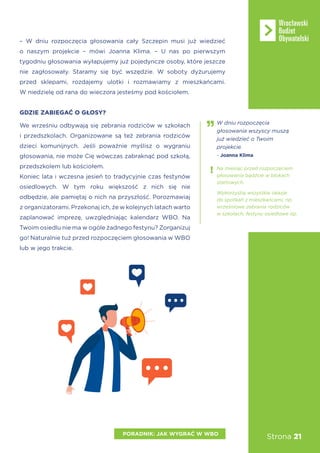 Strona 21PORADNIK: JAK WYGRAĆ W WBO
– W dniu rozpoczęcia głosowania cały Szczepin musi już wiedzieć
o naszym projekcie – mówi Joanna Klima. – U nas po pierwszym
tygodniu głosowania wyłapujemy już pojedyncze osoby, które jeszcze
nie zagłosowały. Staramy się być wszędzie. W soboty dyżurujemy
przed sklepami, rozdajemy ulotki i rozmawiamy z mieszkańcami.
W niedzielę od rana do wieczora jesteśmy pod kościołem.
GDZIE ZABIEGAĆ O GŁOSY?
We wrześniu odbywają się zebrania rodziców w szkołach
i przedszkolach. Organizowane są też zebrania rodziców
dzieci komunijnych. Jeśli poważnie myślisz o wygraniu
głosowania, nie może Cię wówczas zabraknąć pod szkołą,
przedszkolem lub kościołem.
Koniec lata i wczesna jesień to tradycyjnie czas festynów
osiedlowych. W tym roku większość z nich się nie
odbędzie, ale pamiętaj o nich na przyszłość. Porozmawiaj
z organizatorami. Przekonaj ich, że w kolejnych latach warto
zaplanować imprezę, uwzględniając kalendarz WBO. Na
Twoim osiedlu nie ma w ogóle żadnego festynu? Zorganizuj
go! Naturalnie tuż przed rozpoczęciem głosowania w WBO
lub w jego trakcie.
W dniu rozpoczęcia
głosowania wszyscy muszą
już wiedzieć o Twoim
projekcie.
- Joanna Klima
Wykorzystaj wszystkie okazje
do spotkań z mieszkańcami, np.
wrześniowe zebrania rodziców
w szkołach, festyny osiedlowe itp.
Na miesiąc przed rozpoczęciem
głosowania bądźcie w blokach
startowych.
 