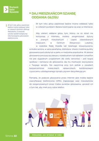 Strona 22 PORADNIK: JAK WYGRAĆ W WBO
W tym roku głosy papierowe będzie można oddawać tylko
w czterech punktach. Batalia rozstrzygnie się więc w Internecie.
Aby ułatwić oddanie głosu tym, którzy na co dzień nie
korzystają z Internetu, możesz zorganizować dyżury
w znanych mieszkańcom i często odwiedzanych
miejscach: w Centrum Aktywności Lokalnej,
w siedzibie Rady Osiedla lub lokalnego stowarzyszenia,
w klubie seniora, w salce parafialnej, bibliotece. Utwórz mobilne punkty
głosowania pod szkołą lub w parku w niedzielne popołudnie. W okresie
głosowania poruszaj się zawsze z notebookiem lub tabletem (smartfon
nie jest wygodnym urządzeniem dla wielu seniorów) - jeśli kogoś
spotkasz i namówisz do głosowania, daj mu możliwość skorzystania
z Twojego sprzętu. Nie zapominaj przy tym jednak o zasadach
bezpieczeństwa: maseczkach, rękawiczkach, każdorazowym
czyszczeniu udostępnianego sprzętu płynem dezynfekującym.
Pamiętaj, że podczas głosowania przez Internet głos trzeba będzie
zweryfikować telefonicznie (SMS). Zapraszając więc mieszkańców
do zorganizowanych przez Ciebie punktów głosowania, uprzedź ich
o tym tak, aby mieli przy sobie telefon.
DAJMIESZKAŃCOMSZANSĘ
ODDANIAGŁOSU
W tym roku głosy papierowe
będzie można oddawać tylko
w czterech Centrach Obsługi
Mieszkańca. Z powodu
sytuacji epidemiologicznej
rekomendujemy głosowanie
elektroniczne.
 