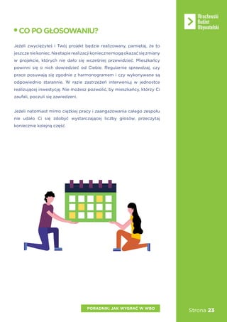 Strona 23PORADNIK: JAK WYGRAĆ W WBO
Jeżeli zwyciężyłeś i Twój projekt będzie realizowany, pamiętaj, że to
jeszczeniekoniec.Naetapierealizacjikoniecznemogąokazaćsięzmiany
w projekcie, których nie dało się wcześniej przewidzieć. Mieszkańcy
powinni się o nich dowiedzieć od Ciebie. Regularnie sprawdzaj, czy
prace posuwają się zgodnie z harmonogramem i czy wykonywane są
odpowiednio starannie. W razie zastrzeżeń interweniuj w jednostce
realizującej inwestycję. Nie możesz pozwolić, by mieszkańcy, którzy Ci
zaufali, poczuli się zawiedzeni.
Jeżeli natomiast mimo ciężkiej pracy i zaangażowania całego zespołu
nie udało Ci się zdobyć wystarczającej liczby głosów, przeczytaj
koniecznie kolejną część.
COPOGŁOSOWANIU?
 