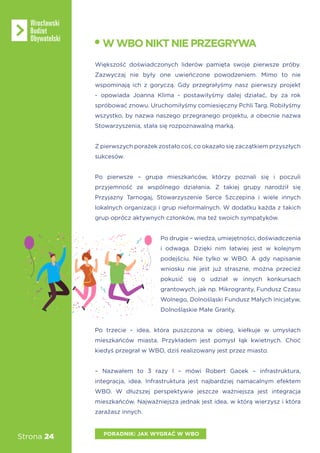 Strona 24
Większość doświadczonych liderów pamięta swoje pierwsze próby.
Zazwyczaj nie były one uwieńczone powodzeniem. Mimo to nie
wspominają ich z goryczą. Gdy przegrałyśmy nasz pierwszy projekt
- opowiada Joanna Klima - postawiłyśmy dalej działać, by za rok
spróbować znowu. Uruchomiłyśmy comiesięczny Pchli Targ. Robiłyśmy
wszystko, by nazwa naszego przegranego projektu, a obecnie nazwa
Stowarzyszenia, stała się rozpoznawalną marką.
Z pierwszych porażek zostało coś, co okazało się zaczątkiem przyszłych
sukcesów.
Po pierwsze – grupa mieszkańców, którzy poznali się i poczuli
przyjemność ze wspólnego działania. Z takiej grupy narodził się
Przyjazny Tarnogaj, Stowarzyszenie Serce Szczepina i wiele innych
lokalnych organizacji i grup nieformalnych. W dodatku każda z takich
grup oprócz aktywnych członków, ma też swoich sympatyków.
Po drugie – wiedza, umiejętności, doświadczenia
i odwaga. Dzięki nim łatwiej jest w kolejnym
podejściu. Nie tylko w WBO. A gdy napisanie
wniosku nie jest już straszne, można przecież
pokusić się o udział w innych konkursach
grantowych, jak np. Mikrogranty, Fundusz Czasu
Wolnego, Dolnośląski Fundusz Małych Inicjatyw,
Dolnośląskie Małe Granty.
Po trzecie – idea, która puszczona w obieg, kiełkuje w umysłach
mieszkańców miasta. Przykładem jest pomysł łąk kwietnych. Choć
kiedyś przegrał w WBO, dziś realizowany jest przez miasto.
– Nazwałem to 3 razy I – mówi Robert Gacek – infrastruktura,
integracja, idea. Infrastruktura jest najbardziej namacalnym efektem
WBO. W dłuższej perspektywie jeszcze ważniejsza jest integracja
mieszkańców. Najważniejsza jednak jest idea, w którą wierzysz i która
zarażasz innych.
WWBONIKTNIEPRZEGRYWA
PORADNIK: JAK WYGRAĆ W WBO
 