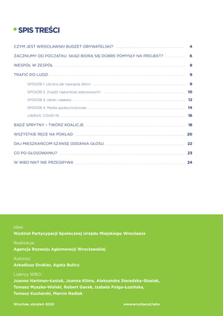 Strona 3
SPISTREŚCI
CZYM JEST WROCŁAWSKI BUDŻET OBYWATELSKI?			 4
ZACZNIJMY OD POCZĄTKU. SKĄD BIORĄ SIĘ DOBRE POMYSŁY NA PROJEKT?	 6
WESPÓŁ W ZESPÓŁ								 8
TRAFIĆ DO LUDZI								 9
	 SPOSÓB 1. Uściśnij jak najwięcej dłoni!					 9
	 SPOSÓB 2. Znajdź najbardziej wpływowych!				 10
	SPOSÓB 3. Ulotki i plakaty						 12
	SPOSÓB 4. Media społecznościowe					 14
	UWAGA: COVID-19					 16
BĄDŹ SPRYTNY – TWÓRZ KOALICJE					 18
WSZYSTKIE RĘCE NA POKŁAD						 20
DAJ MIESZKAŃCOM SZANSĘ ODDANIA GŁOSU				 22
CO PO GŁOSOWANIU?							 23
W WBO NIKT NIE PRZEGRYWA						 24
Idea:
Wydział Partycypacji Społecznej Urzędu Miejskiego Wrocławia
Realizacja:
Agencja Rozwoju Aglomeracji Wrocławskiej
Autorzy:
Arkadiusz Drukier, Agata Bulicz
Liderzy WBO:
Joanna Hartman–Łesiuk, Joanna Klima, Aleksandra Sieradzka–Stasiak,
Tomasz Myszko-Wolski, Robert Gacek, Izabela Folga-Łozińska,
Tomasz Kucharski, Marcin Radlak
Wrocław, sierpień 2020		 www.wroclaw.pl/wbo
 